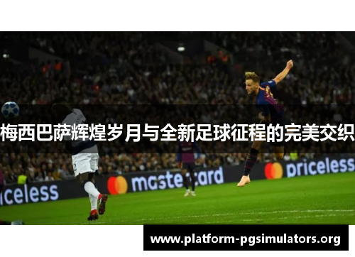 梅西巴萨辉煌岁月与全新足球征程的完美交织 梅西巴萨辉煌岁月与全新足球征程的完美交织