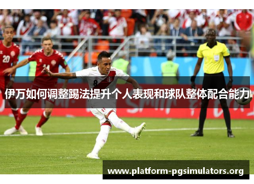 伊万如何调整踢法提升个人表现和球队整体配合能力