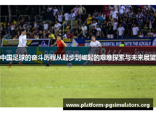 中国足球的奋斗历程从起步到崛起的艰难探索与未来展望 中国足球的奋斗历程从起步到崛起的艰难探索与未来展望