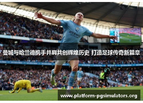 曼城与哈兰德携手并肩共创辉煌历史 打造足球传奇新篇章 曼城与哈兰德携手并肩共创辉煌历史 打造足球传奇新篇章