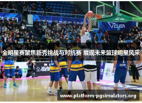全明星赛聚焦新秀挑战与对抗赛 展现未来篮球明星风采 全明星赛聚焦新秀挑战与对抗赛 展现未来篮球明星风采