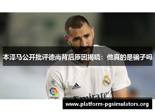 本泽马公开批评德尚背后原因揭晓：他真的是骗子吗