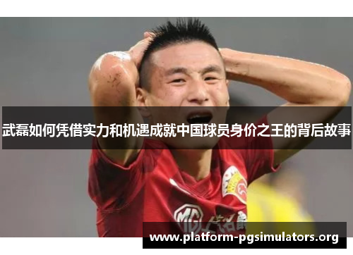 武磊如何凭借实力和机遇成就中国球员身价之王的背后故事 武磊如何凭借实力和机遇成就中国球员身价之王的背后故事