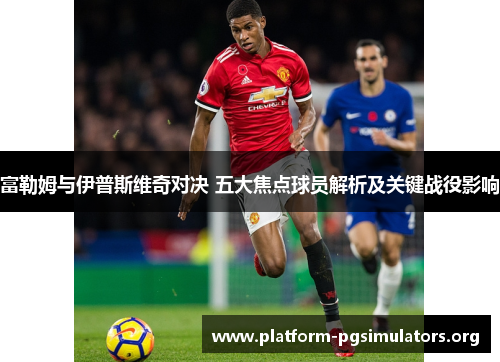 富勒姆与伊普斯维奇对决 五大焦点球员解析及关键战役影响 富勒姆与伊普斯维奇对决 五大焦点球员解析及关键战役影响