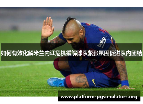 如何有效化解米兰内讧危机缓解球队紧张氛围促进队内团结 如何有效化解米兰内讧危机缓解球队紧张氛围促进队内团结