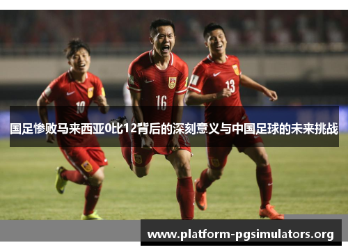 国足惨败马来西亚0比12背后的深刻意义与中国足球的未来挑战 国足惨败马来西亚0比12背后的深刻意义与中国足球的未来挑战