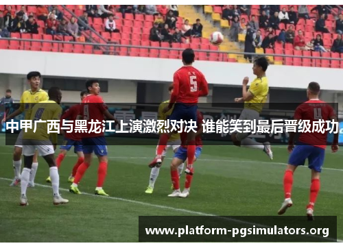 中甲广西与黑龙江上演激烈对决 谁能笑到最后晋级成功 中甲广西与黑龙江上演激烈对决 谁能笑到最后晋级成功