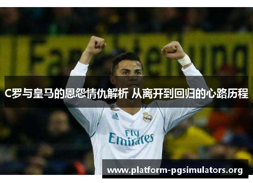 C罗与皇马的恩怨情仇解析 从离开到回归的心路历程 C罗与皇马的恩怨情仇解析 从离开到回归的心路历程