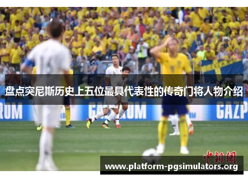 盘点突尼斯历史上五位最具代表性的传奇门将人物介绍 盘点突尼斯历史上五位最具代表性的传奇门将人物介绍