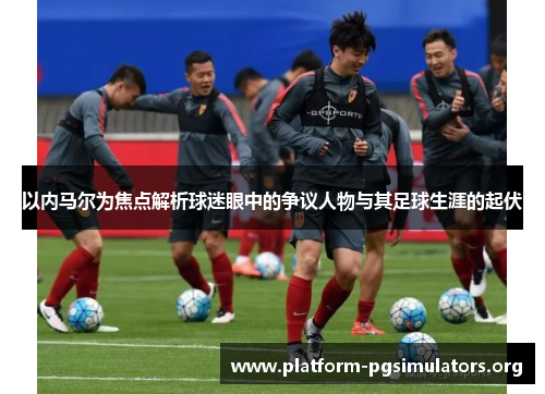 以内马尔为焦点解析球迷眼中的争议人物与其足球生涯的起伏 以内马尔为焦点解析球迷眼中的争议人物与其足球生涯的起伏