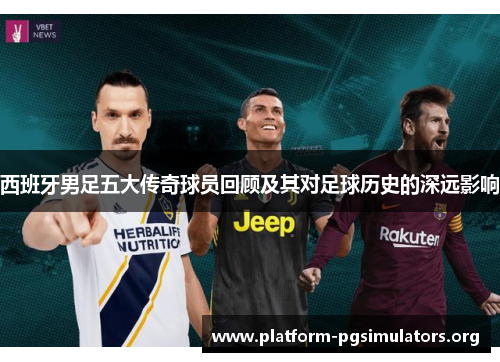 西班牙男足五大传奇球员回顾及其对足球历史的深远影响 西班牙男足五大传奇球员回顾及其对足球历史的深远影响