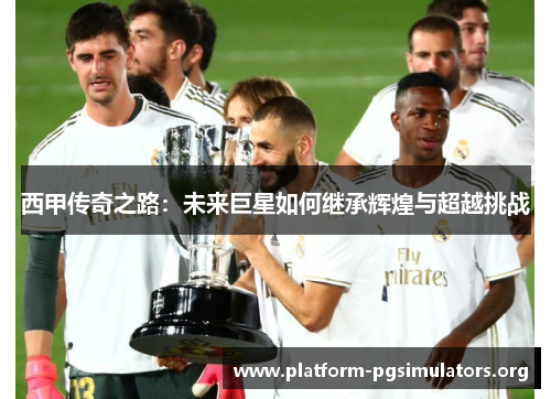西甲传奇之路:未来巨星如何继承辉煌与超越挑战 西甲传奇之路:未来巨星如何继承辉煌与超越挑战