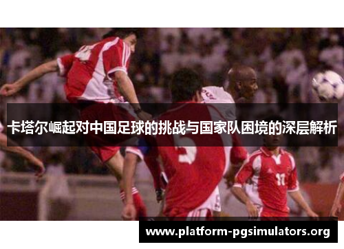 卡塔尔崛起对中国足球的挑战与国家队困境的深层解析 卡塔尔崛起对中国足球的挑战与国家队困境的深层解析